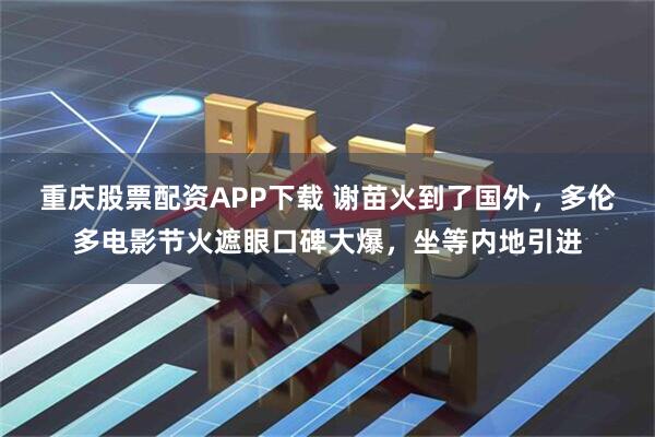 重庆股票配资APP下载 谢苗火到了国外，多伦多电影节火遮眼口碑大爆，坐等内地引进