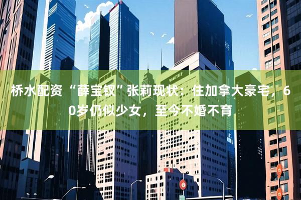 桥水配资 “薛宝钗”张莉现状：住加拿大豪宅，60岁仍似少女，至今不婚不育