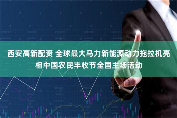 西安高新配资 全球最大马力新能源动力拖拉机亮相中国农民丰收节全国主场活动
