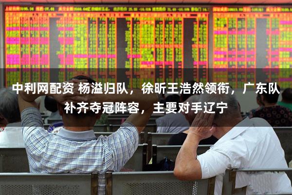 中利网配资 杨溢归队，徐昕王浩然领衔，广东队补齐夺冠阵容，主要对手辽宁