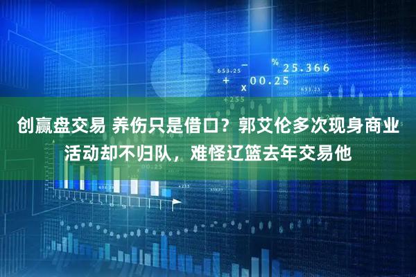 创赢盘交易 养伤只是借口？郭艾伦多次现身商业活动却不归队，难怪辽篮去年交易他