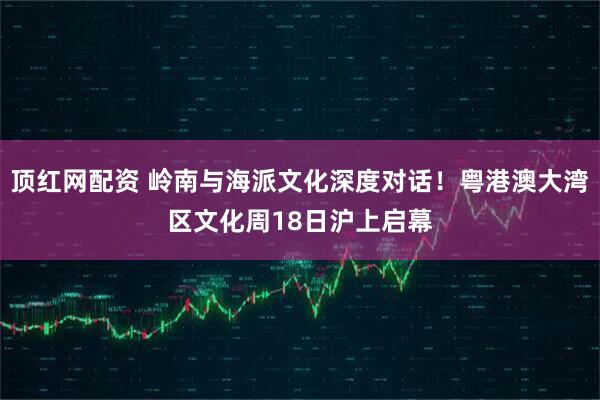 顶红网配资 岭南与海派文化深度对话！粤港澳大湾区文化周18日沪上启幕