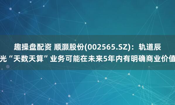 趣操盘配资 顺灏股份(002565.SZ)：轨道辰光“天数天算”业务可能在未来5年内有明确商业价值