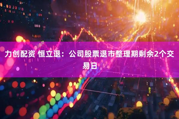 力创配资 恒立退：公司股票退市整理期剩余2个交易日