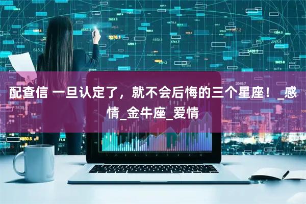 配查信 一旦认定了，就不会后悔的三个星座！_感情_金牛座_爱情