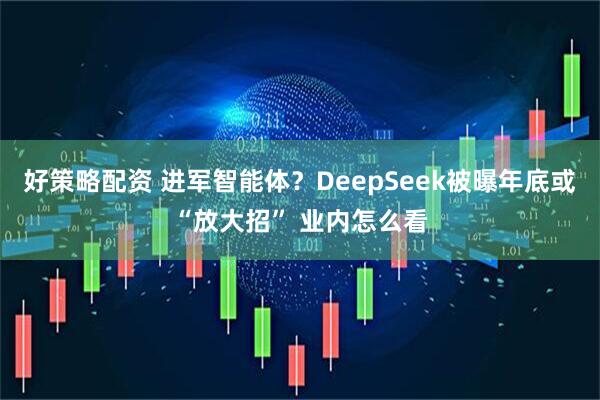 好策略配资 进军智能体？DeepSeek被曝年底或“放大招” 业内怎么看