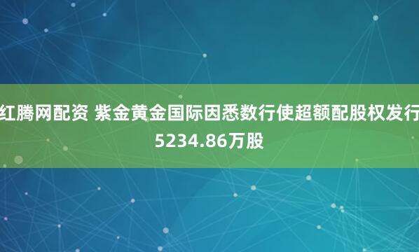 红腾网配资 紫金黄金国际因悉数行使超额配股权发行5234.86万股